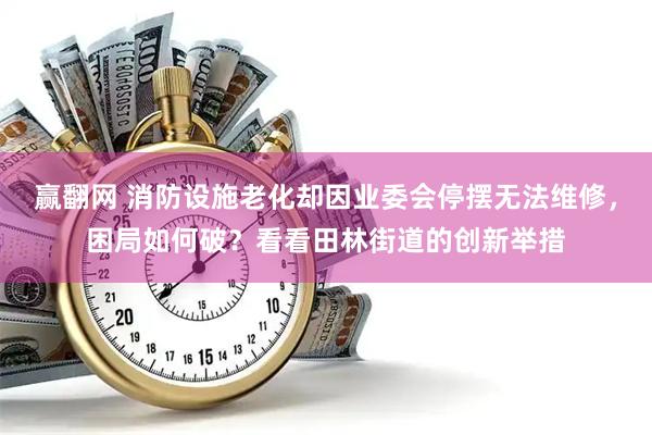 赢翻网 消防设施老化却因业委会停摆无法维修,困局如何破?看看田林街道的创新举措