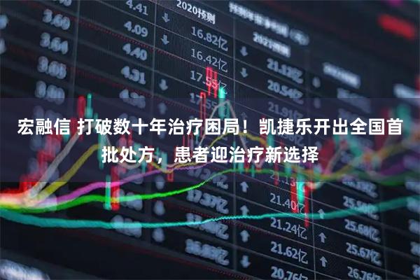 宏融信 打破数十年治疗困局！凯捷乐开出全国首批处方，患者迎治疗新选择