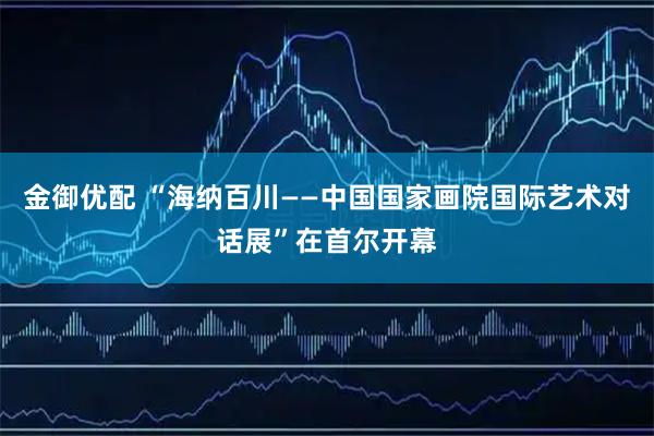 金御优配 “海纳百川——中国国家画院国际艺术对话展”在首尔开幕