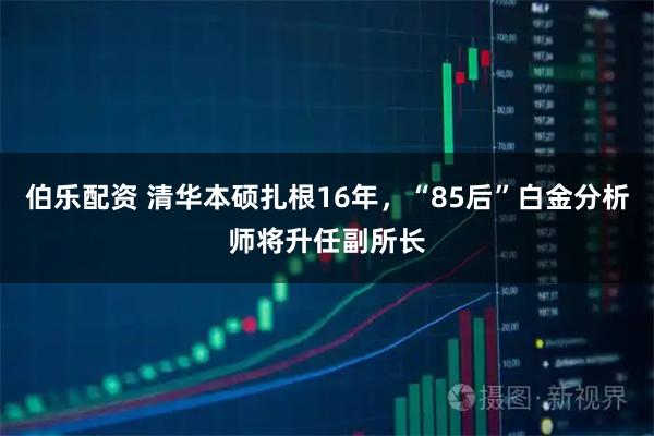 伯乐配资 清华本硕扎根16年，“85后”白金分析师将升任副所长